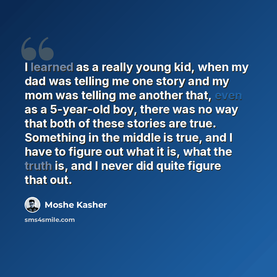 “I learned as a really young kid, when my dad was telling me one story and my mom was telling me another that, even as a 5-year-old boy, there was no way that both of these stories are true. Something in the middle is true, and I have to figure out what it is, what the truth is, and I never did…” quote by Moshe Kasher