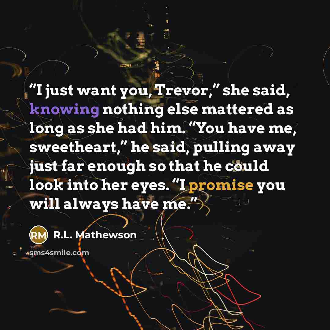 “I just want you, Trevor,” she said, knowing nothing else mattered as long as she had him. “You have me, sweetheart,” he said, pulling away just far enough so that he could look into her eyes. “I promise you will always have me.” quote by R.L. Mathewson