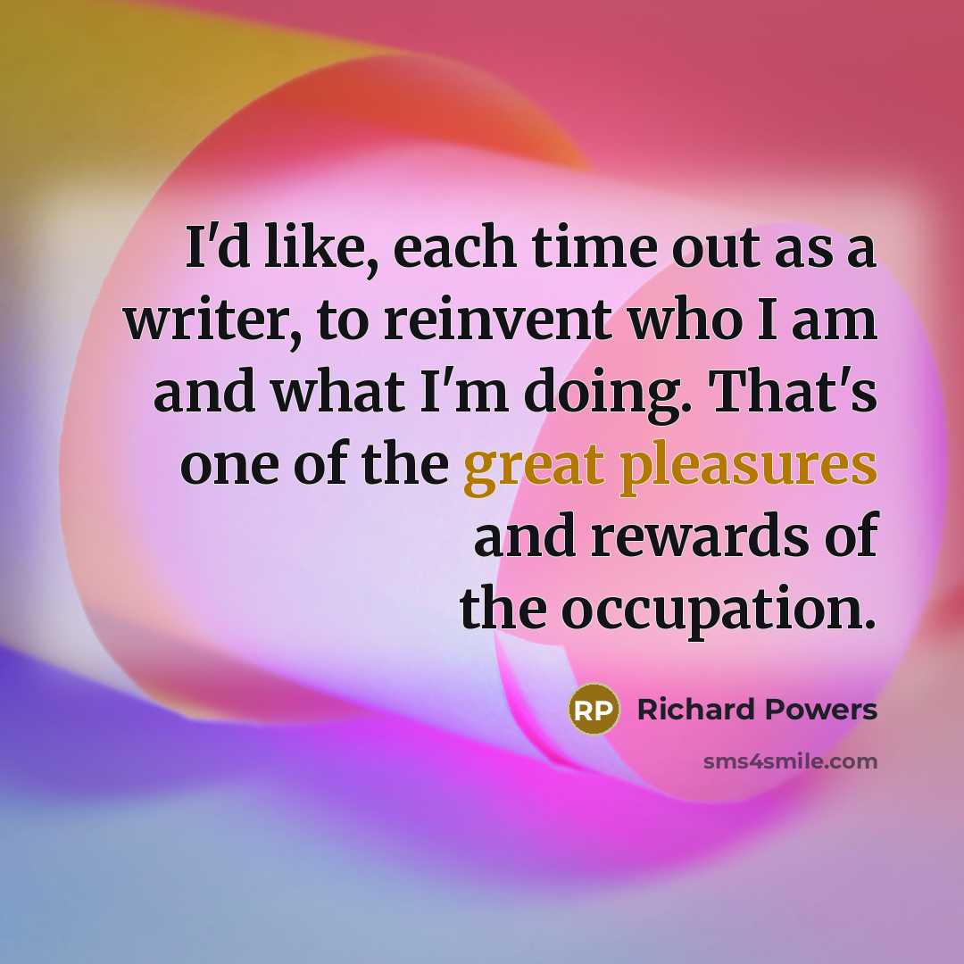 “I'd like, each time out as a writer, to reinvent who I am and what I'm doing. That's one of the great pleasures and rewards of the occupation.” quote by Richard Powers