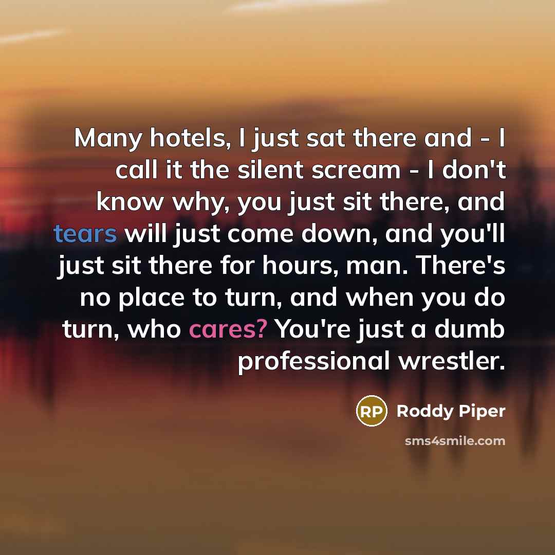 “Many hotels, I just sat there and - I call it the silent scream - I don't know why, you just sit there, and tears will just come down, and you'll just sit there for hours, man. There's no place to turn, and when you do turn, who cares? You're just a dumb professional wrestler.” quote by Roddy Piper