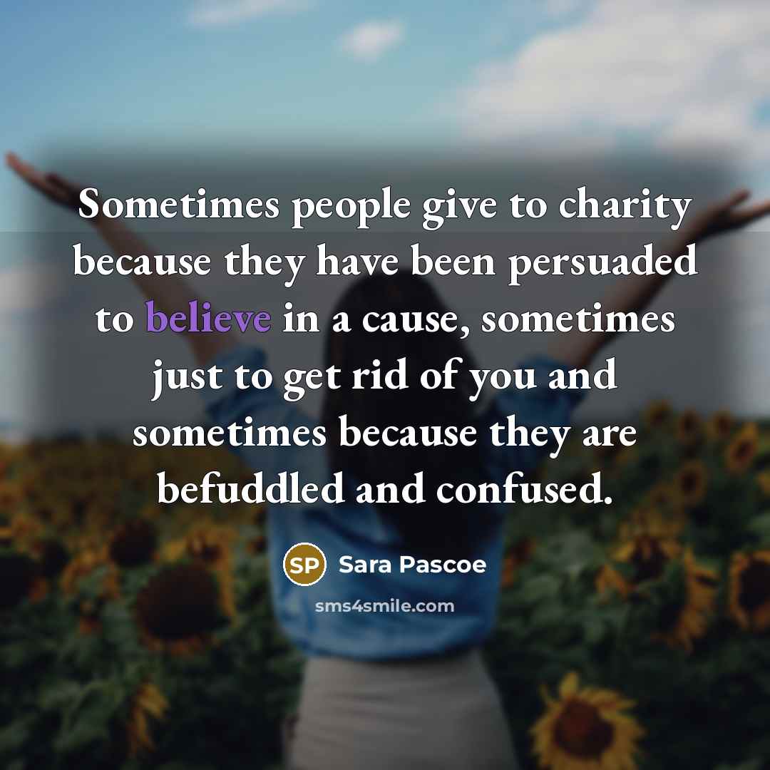 “Sometimes people give to charity because they have been persuaded to believe in a cause, sometimes just to get rid of you and sometimes because they are befuddled and confused.” quote by Sara Pascoe
