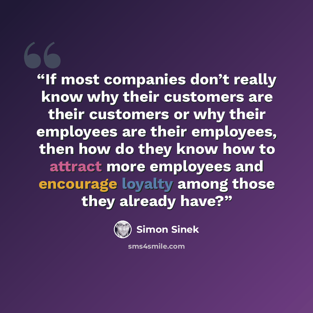 “If most companies don’t really know why their customers are their customers or why their employees are their employees, then how do they know how to attract more employees and encourage loyalty among those they already have?” quote by Simon Sinek