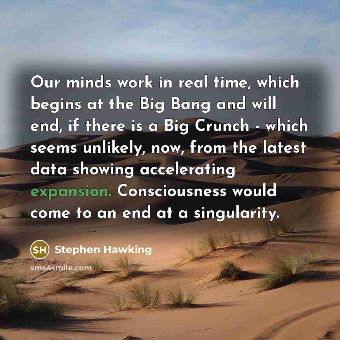 “Our minds work in real time, which begins at the Big Bang and will end, if there is a Big Crunch - which seems unlikely, now, from the latest data showing accelerating expansion. Consciousness would come to an end at a singularity.” quote by Stephen Hawking