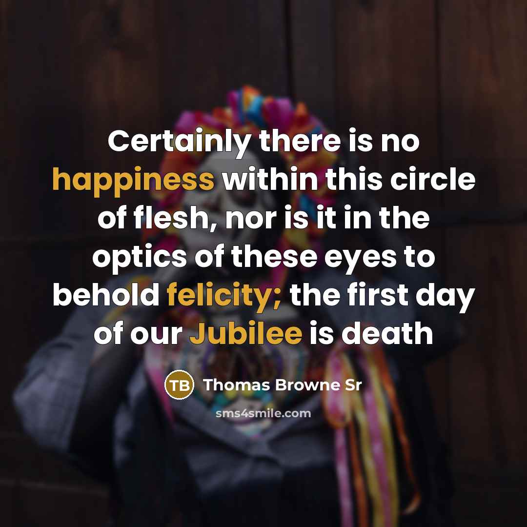 “Certainly there is no happiness within this circle of flesh, nor is it in the optics of these eyes to behold felicity; the first day of our Jubilee is death” quote by Thomas Browne Sr