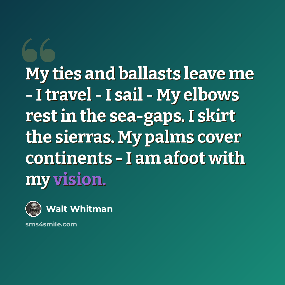 “My ties and ballasts leave me - I travel - I sail - My elbows rest in the sea-gaps. I skirt the sierras. My palms cover continents - I am afoot with my vision.” quote by Walt Whitman