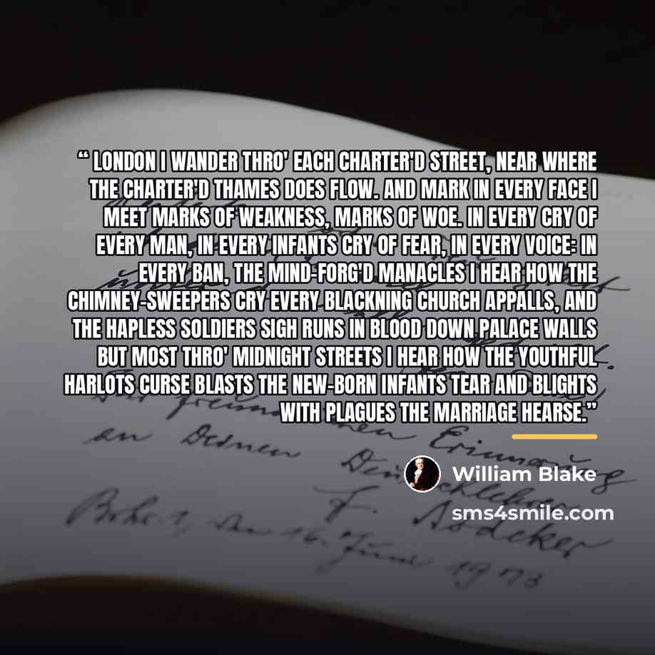 “London I wander thro' each charter'd street, Near where the charter'd Thames does flow. And mark in every face I meet Marks of weakness, marks of woe. In every cry of every Man, In every Infants cry of fear, In every voice: in every ban, The mind-forg'd manacles I hear How the Chimney-sweepers cry…” quote by William Blake