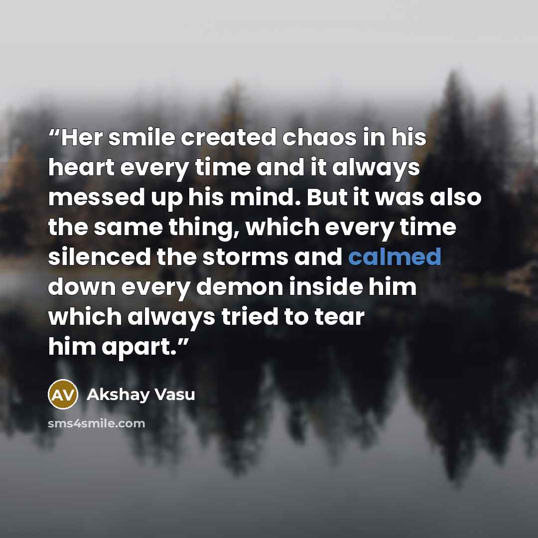 “Her smile created chaos in his heart every time and it always messed up his mind. But it was also the same thing, which every time silenced the storms and calmed down every demon inside him which always tried to tear him apart.” quote by Akshay Vasu