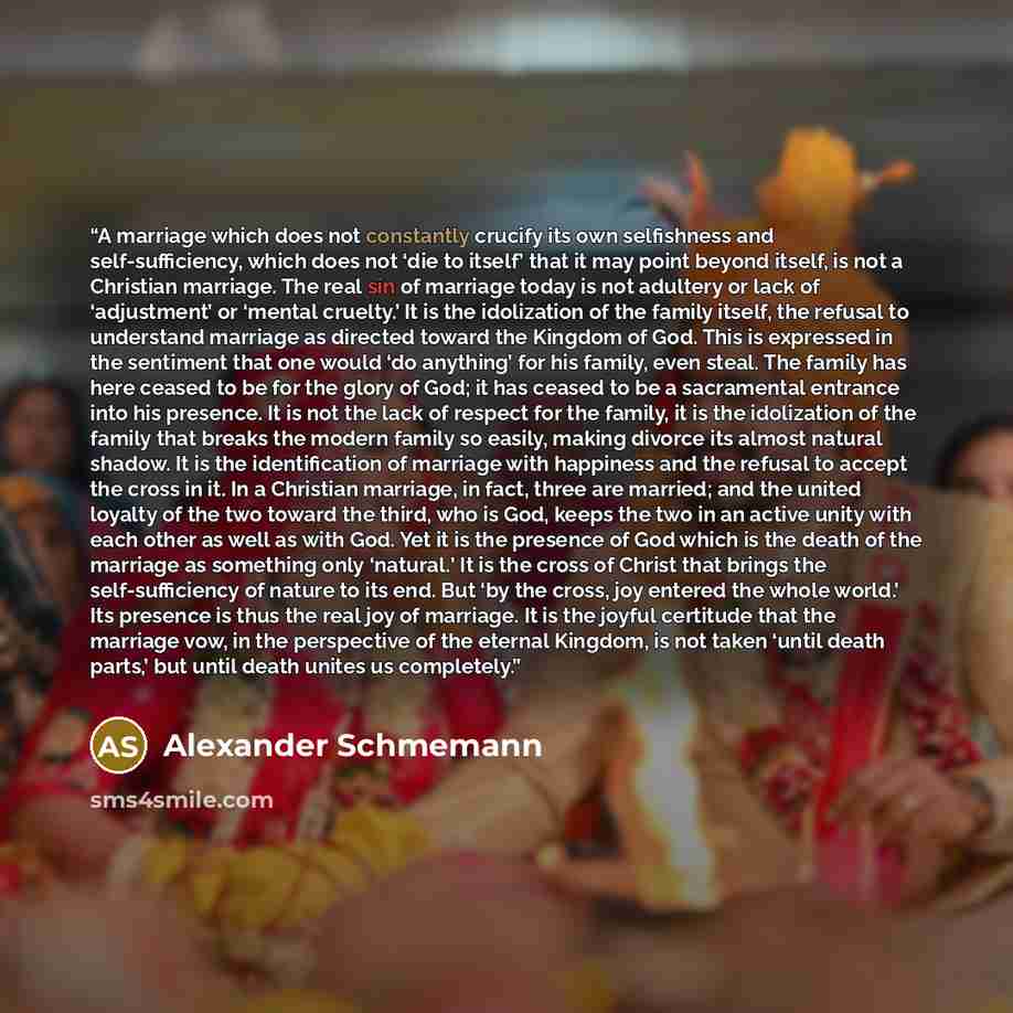 “A marriage which does not constantly crucify its own selfishness and self-sufficiency, which does not ‘die to itself’ that it may point beyond itself, is not a Christian marriage. The real sin of marriage today is not adultery or lack of ‘adjustment’ or ‘mental cruelty.’ It is the idolization of…” quote by Alexander Schmemann