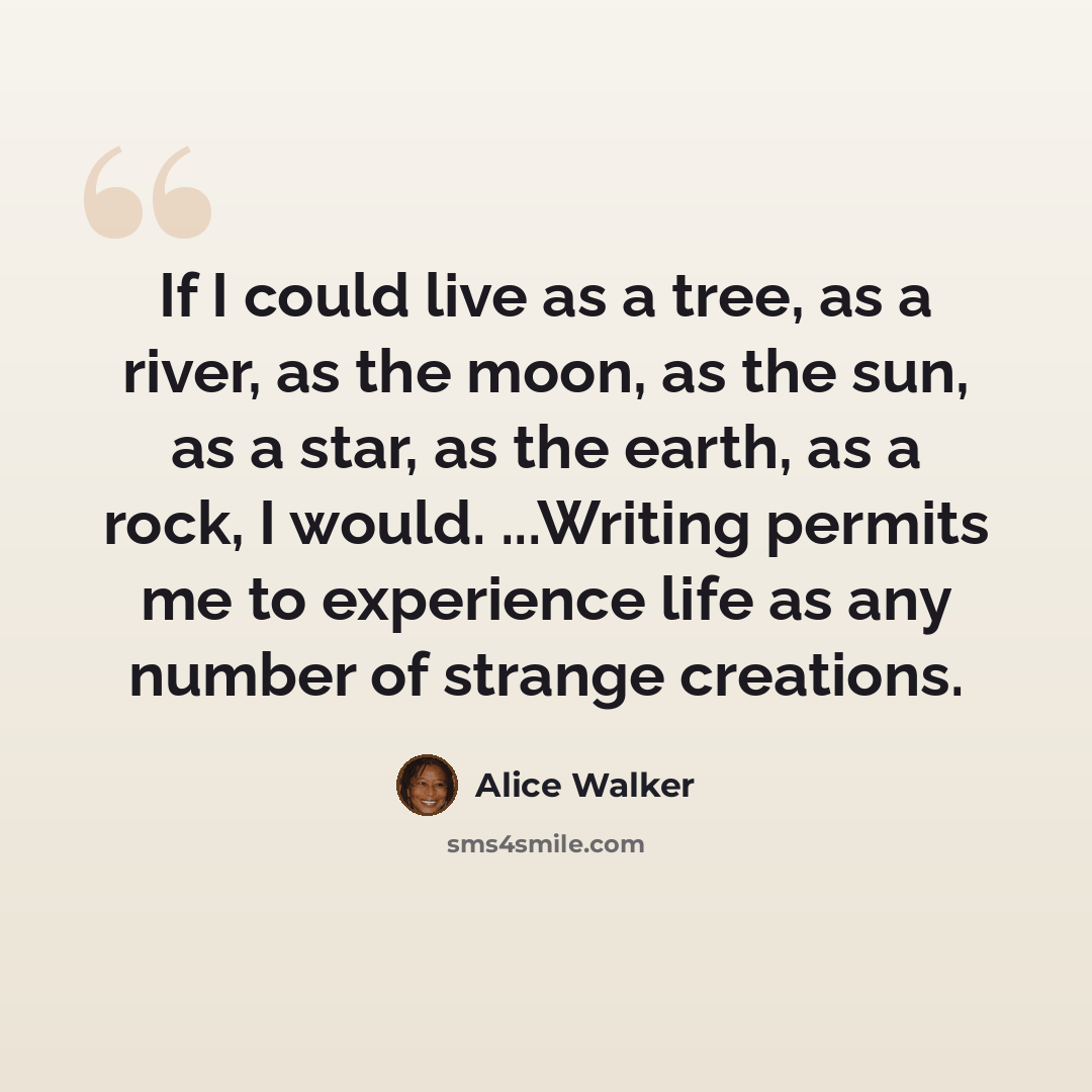 “If I could live as a tree, as a river, as the moon, as the sun, as a star, as the earth, as a rock, I would. ...Writing permits me to experience life as any number of strange creations.” quote by Alice Walker