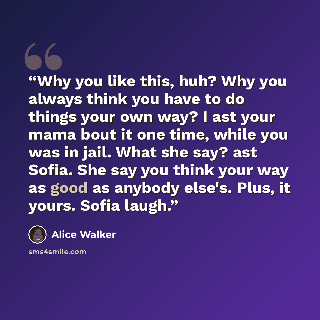 “Why you like this, huh? Why you always think you have to do things your own way? I ast your mama bout it one time, while you was in jail. What she say? ast Sofia. She say you think your way as good as anybody else's. Plus, it yours. Sofia laugh.” quote by Alice Walker
