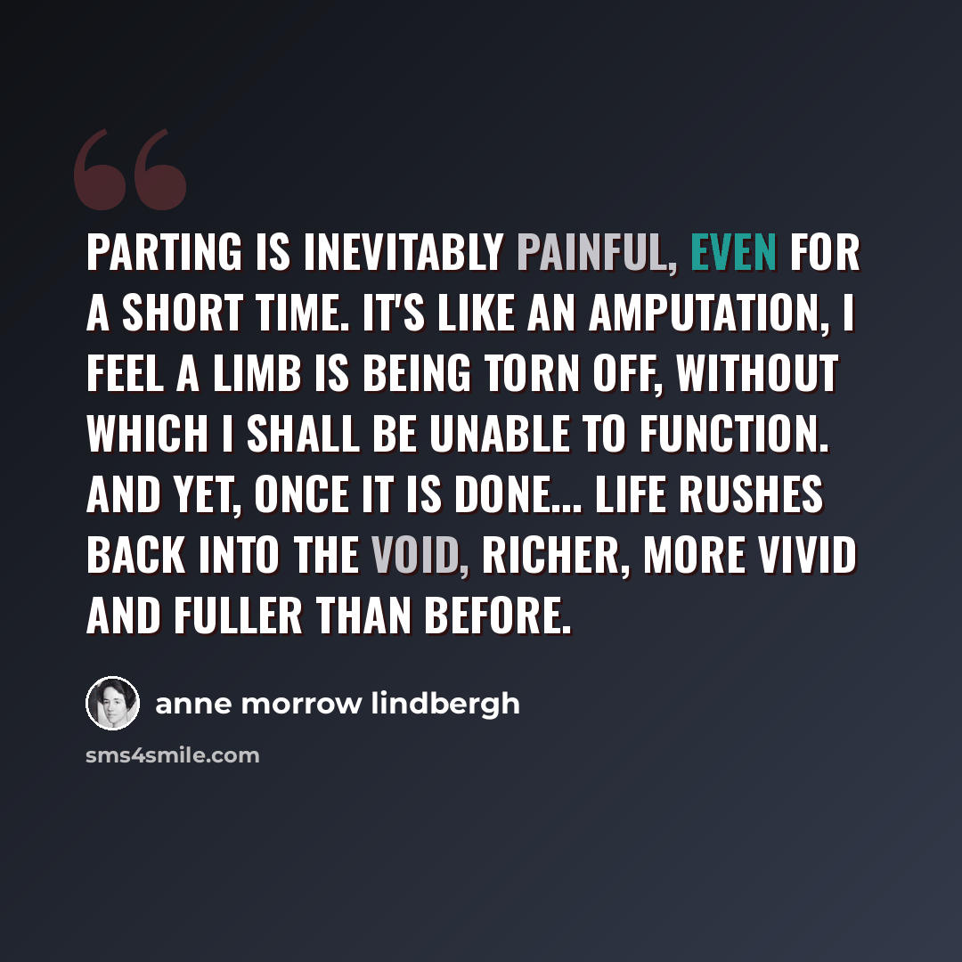 “Parting is inevitably painful, even for a short time. It's like an amputation, I feel a limb is being torn off, without which I shall be unable to function. And yet, once it is done... life rushes back into the void, richer, more vivid and fuller than before.” quote by Anne Morrow Lindbergh