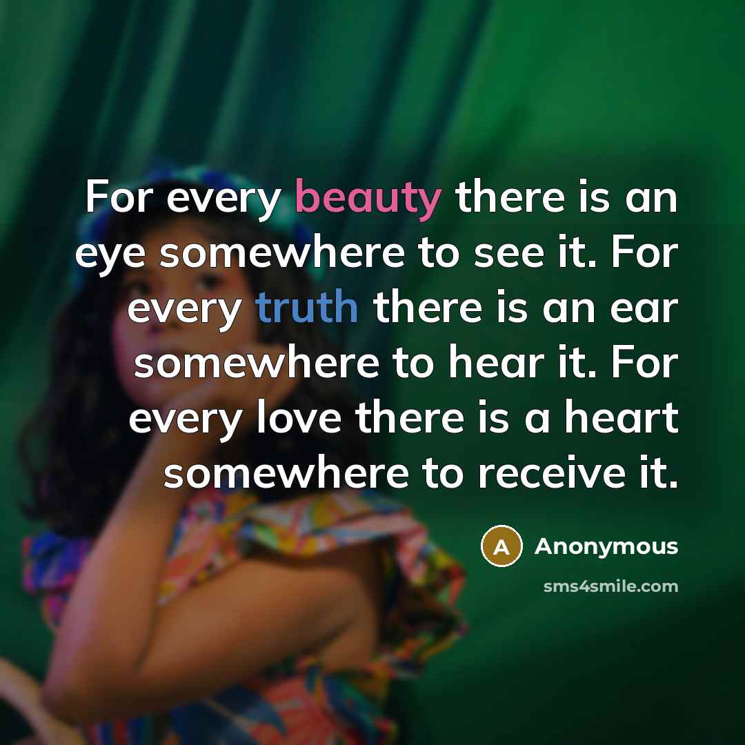 “For every beauty there is an eye somewhere to see it. For every truth there is an ear somewhere to hear it. For every love there is a heart somewhere to receive it.” quote by Anonymous