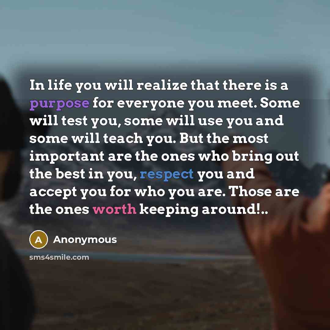 “In life you will realize that there is a purpose for everyone you meet. Some will test you, some will use you and some will teach you. But the most important are the ones who bring out the best in you, respect you and accept you for who you are. Those are the ones worth keeping around!..” quote by Anonymous