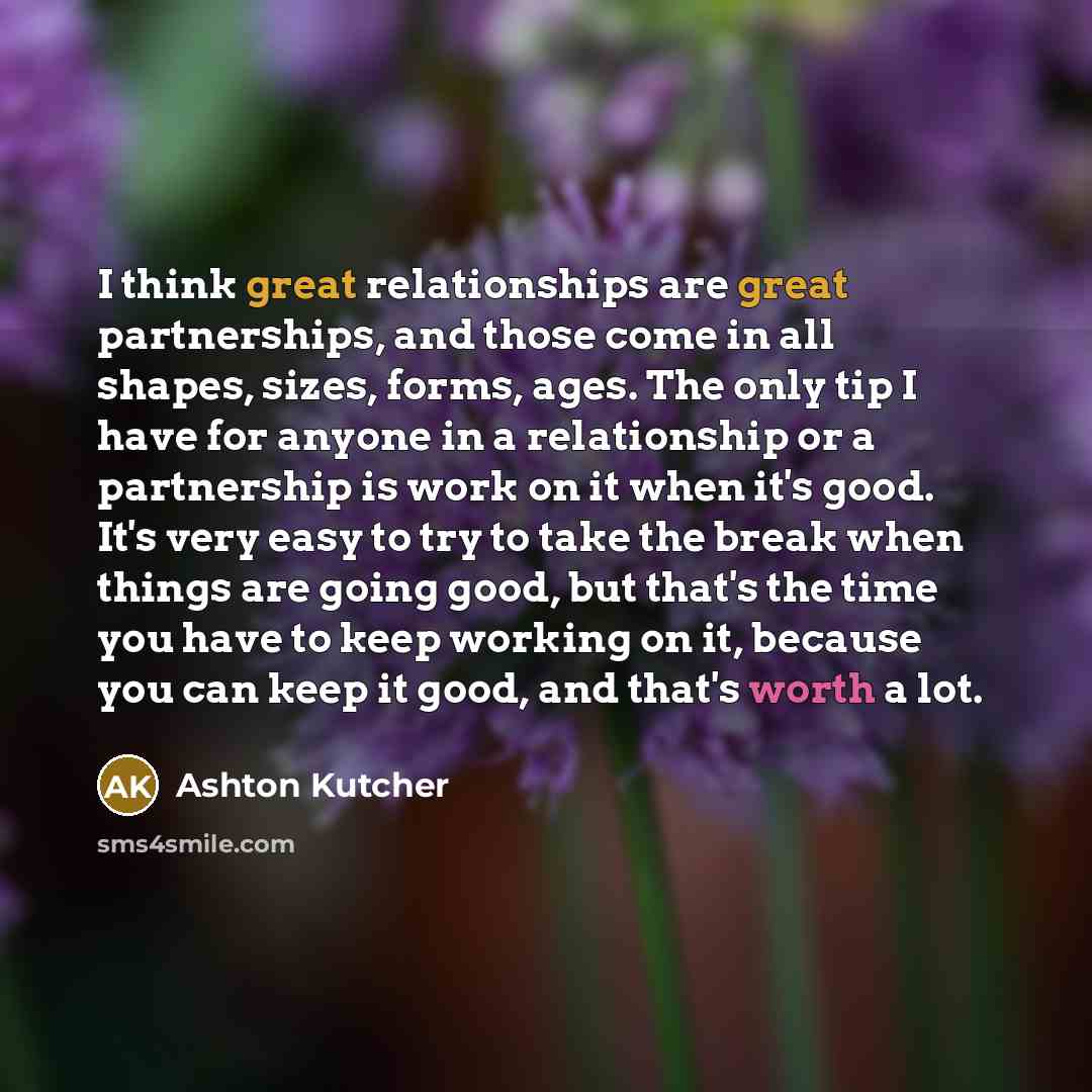 “I think great relationships are great partnerships, and those come in all shapes, sizes, forms, ages. The only tip I have for anyone in a relationship or a partnership is work on it when it's good. It's very easy to try to take the break when things are going good, but that's the time you have to…” quote by Ashton Kutcher