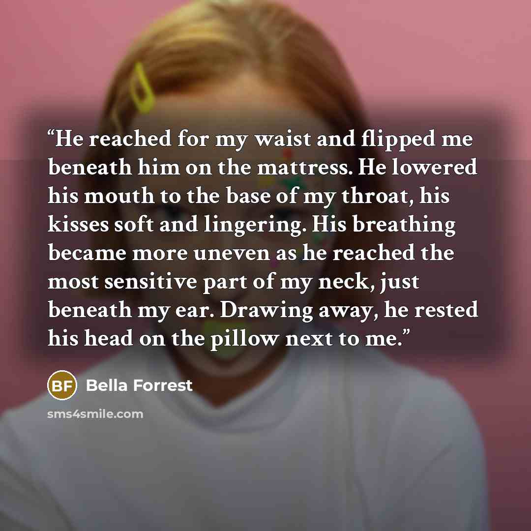 “He reached for my waist and flipped me beneath him on the mattress. He lowered his mouth to the base of my throat, his kisses soft and lingering. His breathing became more uneven as he reached the most sensitive part of my neck, just beneath my ear. Drawing away, he rested his head on the pillow…” quote by Bella Forrest