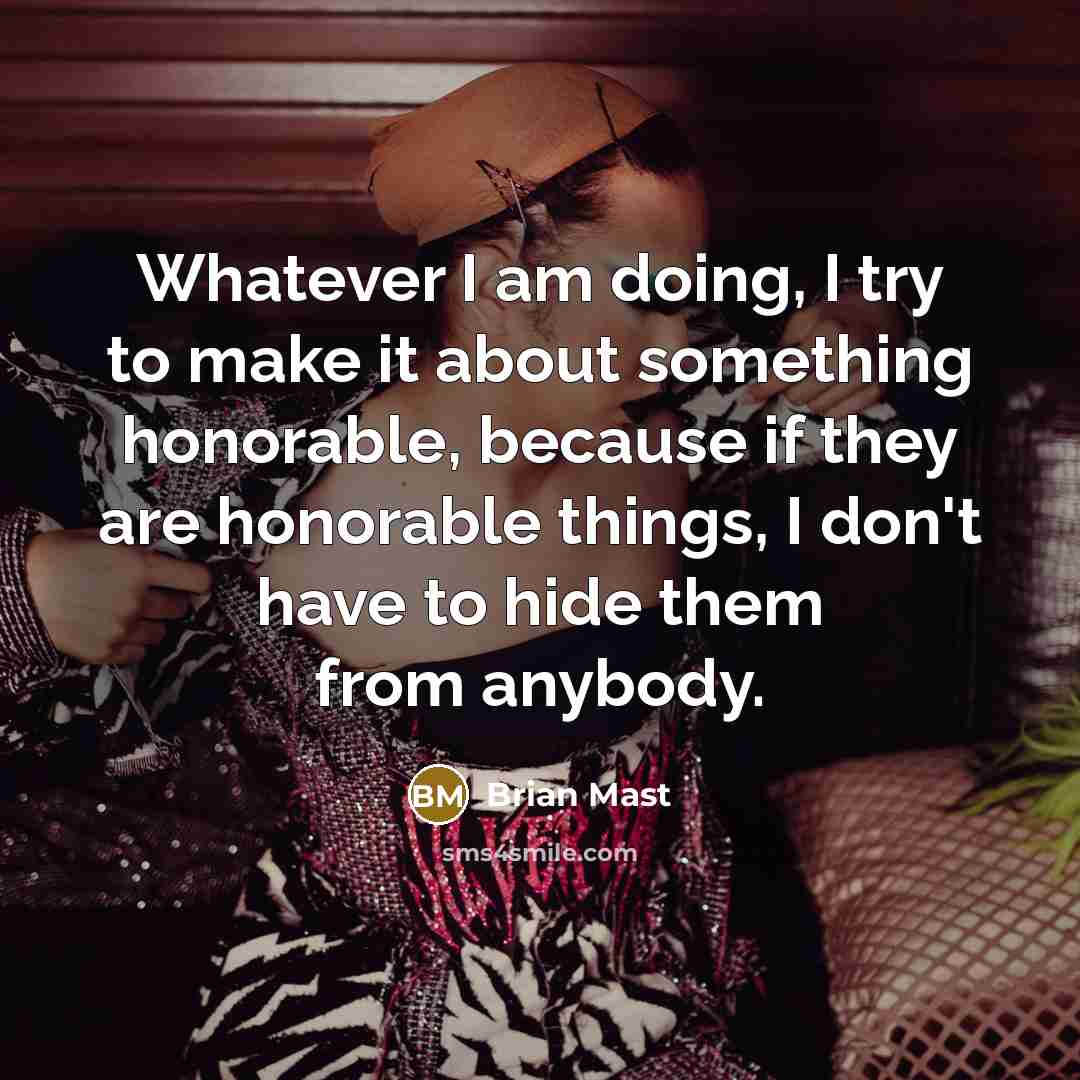 “Whatever I am doing, I try to make it about something honorable, because if they are honorable things, I don't have to hide them from anybody.” quote by Brian Mast