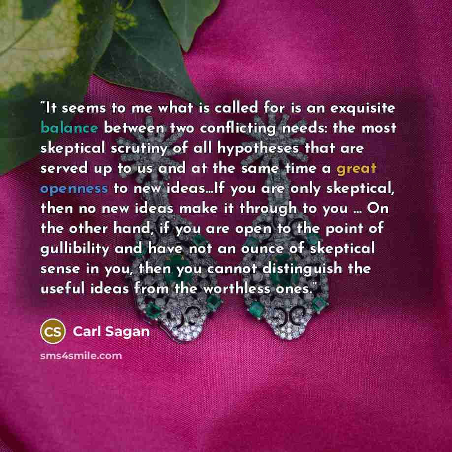 “It seems to me what is called for is an exquisite balance between two conflicting needs: the most skeptical scrutiny of all hypotheses that are served up to us and at the same time a great openness to new ideas...If you are only skeptical, then no new ideas make it through to you … On the other…” quote by Carl Sagan