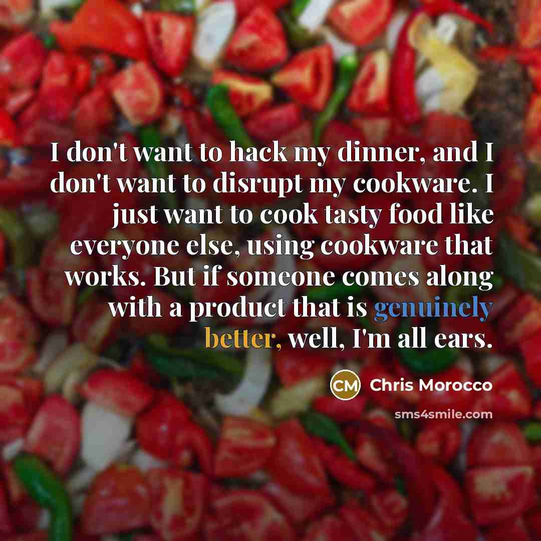 “I don't want to hack my dinner, and I don't want to disrupt my cookware. I just want to cook tasty food like everyone else, using cookware that works. But if someone comes along with a product that is genuinely better, well, I'm all ears.” quote by Chris Morocco