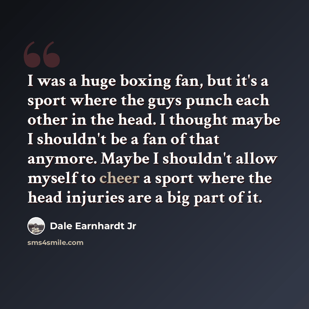 “I was a huge boxing fan, but it's a sport where the guys punch each other in the head. I thought maybe I shouldn't be a fan of that anymore. Maybe I shouldn't allow myself to cheer a sport where the head injuries are a big part of it.” quote by Dale Earnhardt Jr
