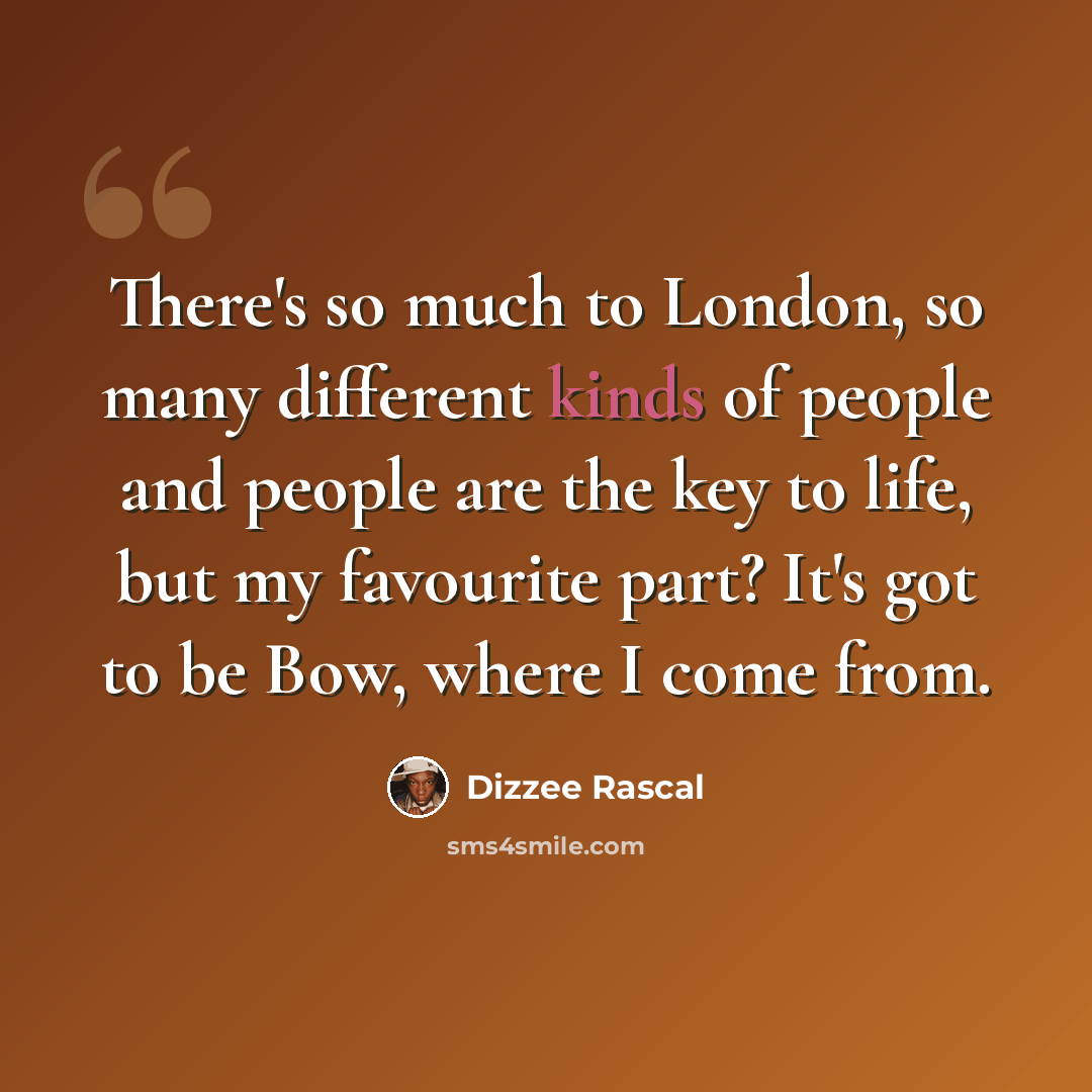 “There's so much to London, so many different kinds of people and people are the key to life, but my favourite part? It's got to be Bow, where I come from.” quote by Dizzee Rascal