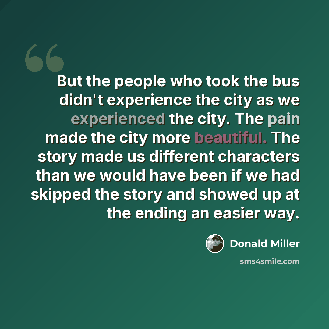 “But the people who took the bus didn't experience the city as we experienced the city. The pain made the city more beautiful. The story made us different characters than we would have been if we had skipped the story and showed up at the ending an easier way.” quote by Donald Miller