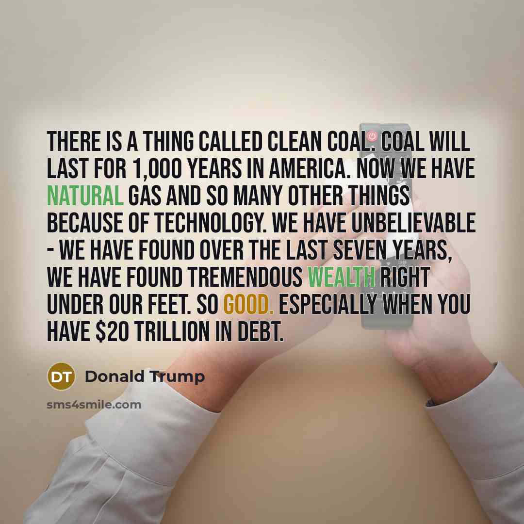 “There is a thing called clean coal. Coal will last for 1,000 years in America. Now we have natural gas and so many other things because of technology. We have unbelievable - we have found over the last seven years, we have found tremendous wealth right under our feet. So good. Especially when you…” quote by Donald Trump