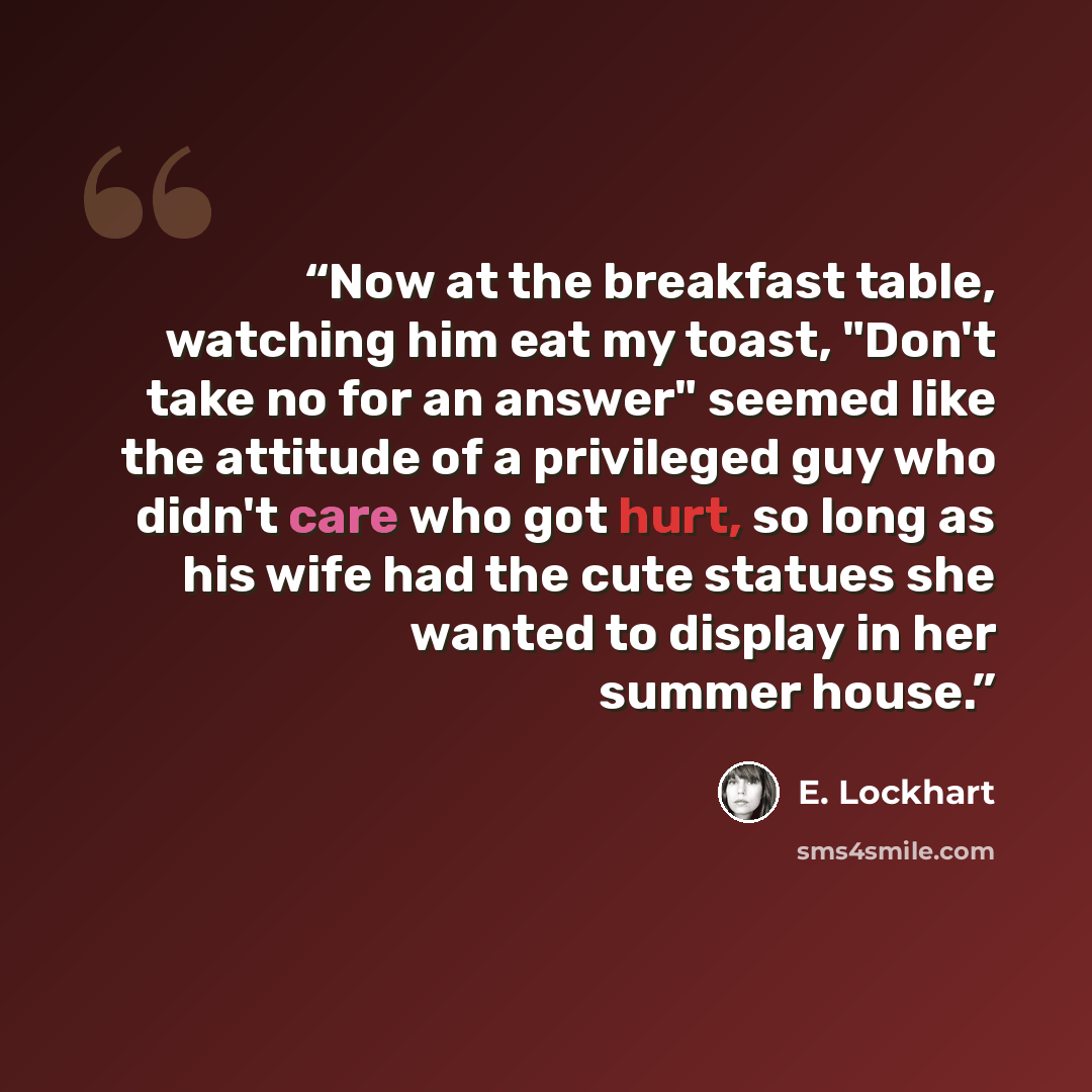 “Now at the breakfast table, watching him eat my toast, "Don't take no for an answer" seemed like the attitude of a privileged guy who didn't care who got hurt, so long as his wife had the cute statues she wanted to display in her summer house.” quote by E. Lockhart