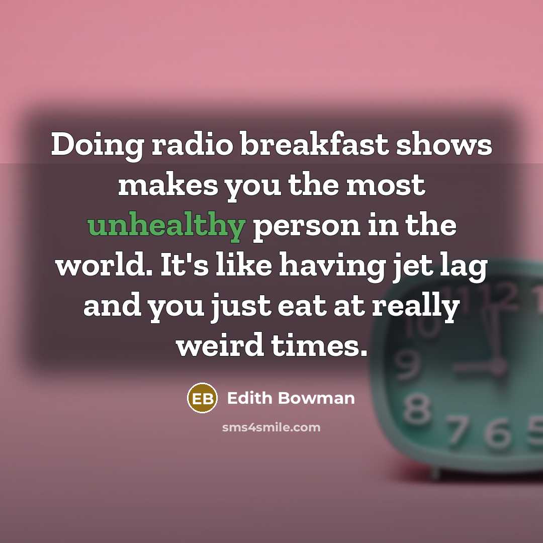 “Doing radio breakfast shows makes you the most unhealthy person in the world. It's like having jet lag and you just eat at really weird times.” quote by Edith Bowman