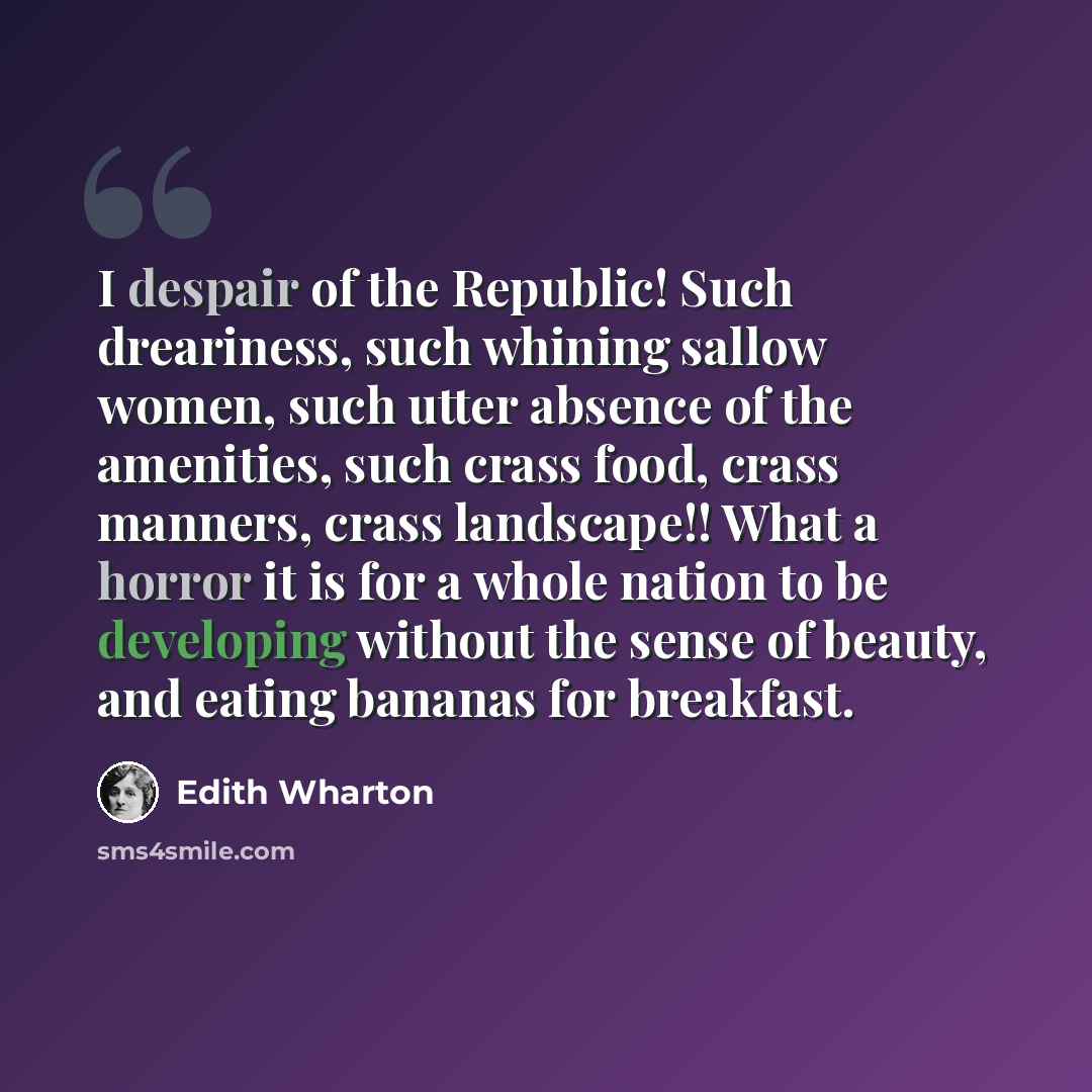 “I despair of the Republic! Such dreariness, such whining sallow women, such utter absence of the amenities, such crass food, crass manners, crass landscape!! What a horror it is for a whole nation to be developing without the sense of beauty, and eating bananas for breakfast.” quote by Edith Wharton