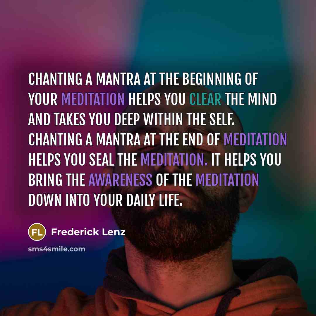 “Chanting a mantra at the beginning of your meditation helps you clear the mind and takes you deep within the self. Chanting a mantra at the end of meditation helps you seal the meditation. It helps you bring the awareness of the meditation down into your daily life.” quote by Frederick Lenz