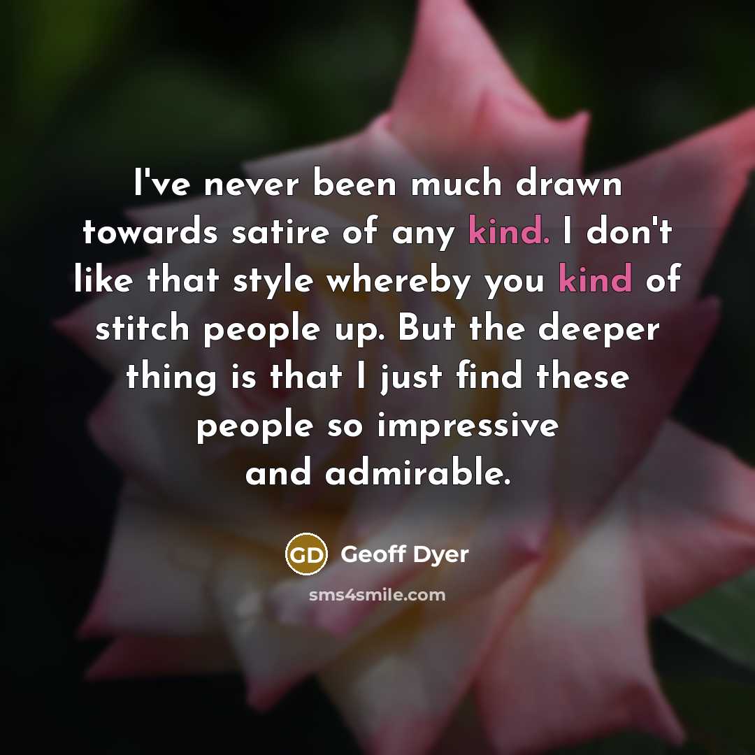 “I've never been much drawn towards satire of any kind. I don't like that style whereby you kind of stitch people up. But the deeper thing is that I just find these people so impressive and admirable.” quote by Geoff Dyer