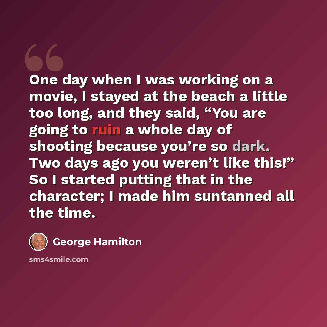 “One day when I was working on a movie, I stayed at the beach a little too long, and they said, “You are going to ruin a whole day of shooting because you’re so dark. Two days ago you weren’t like this!” So I started putting that in the character; I made him suntanned all the time.” quote by George Hamilton