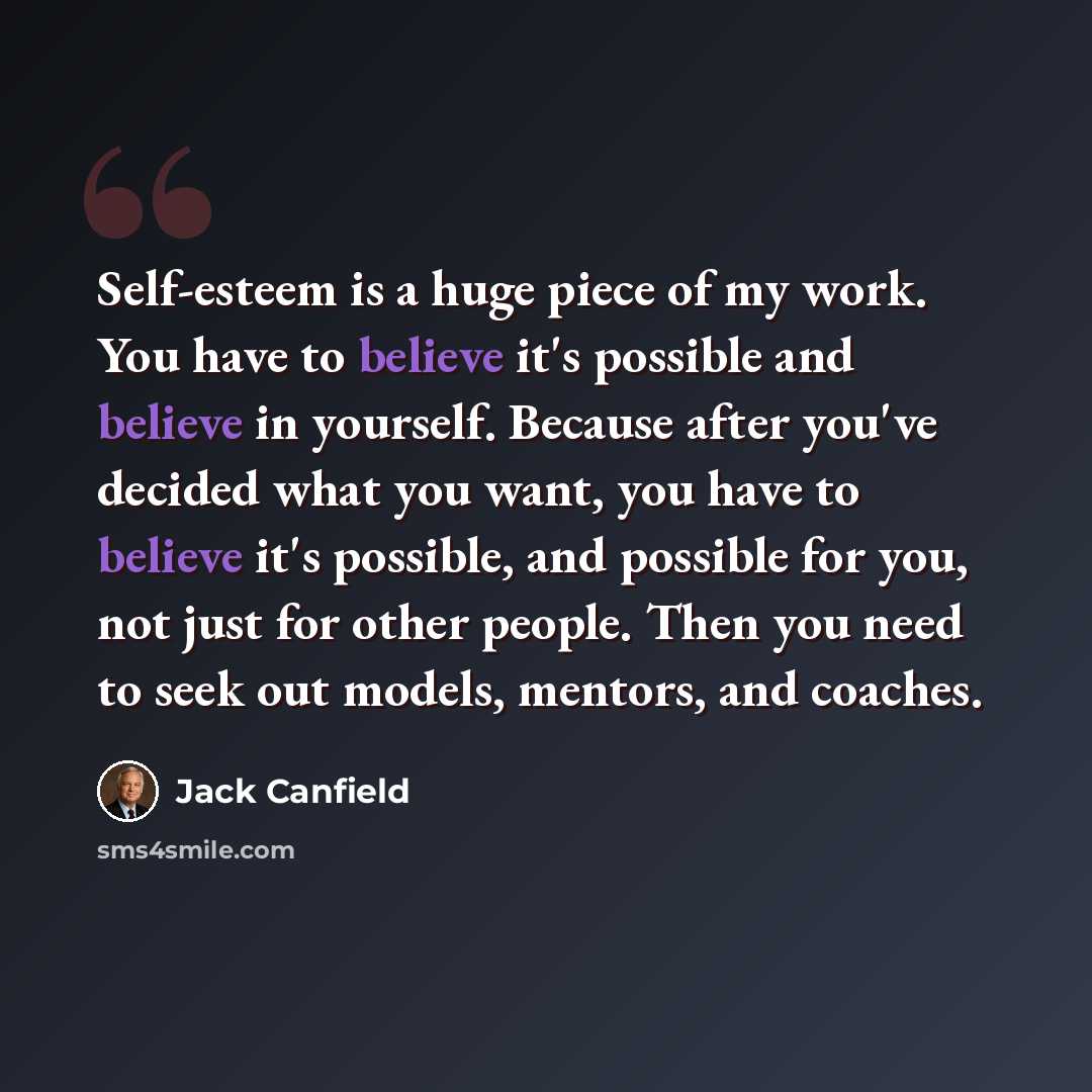 “Self-esteem is a huge piece of my work. You have to believe it's possible and believe in yourself. Because after you've decided what you want, you have to believe it's possible, and possible for you, not just for other people. Then you need to seek out models, mentors, and coaches.” quote by Jack Canfield