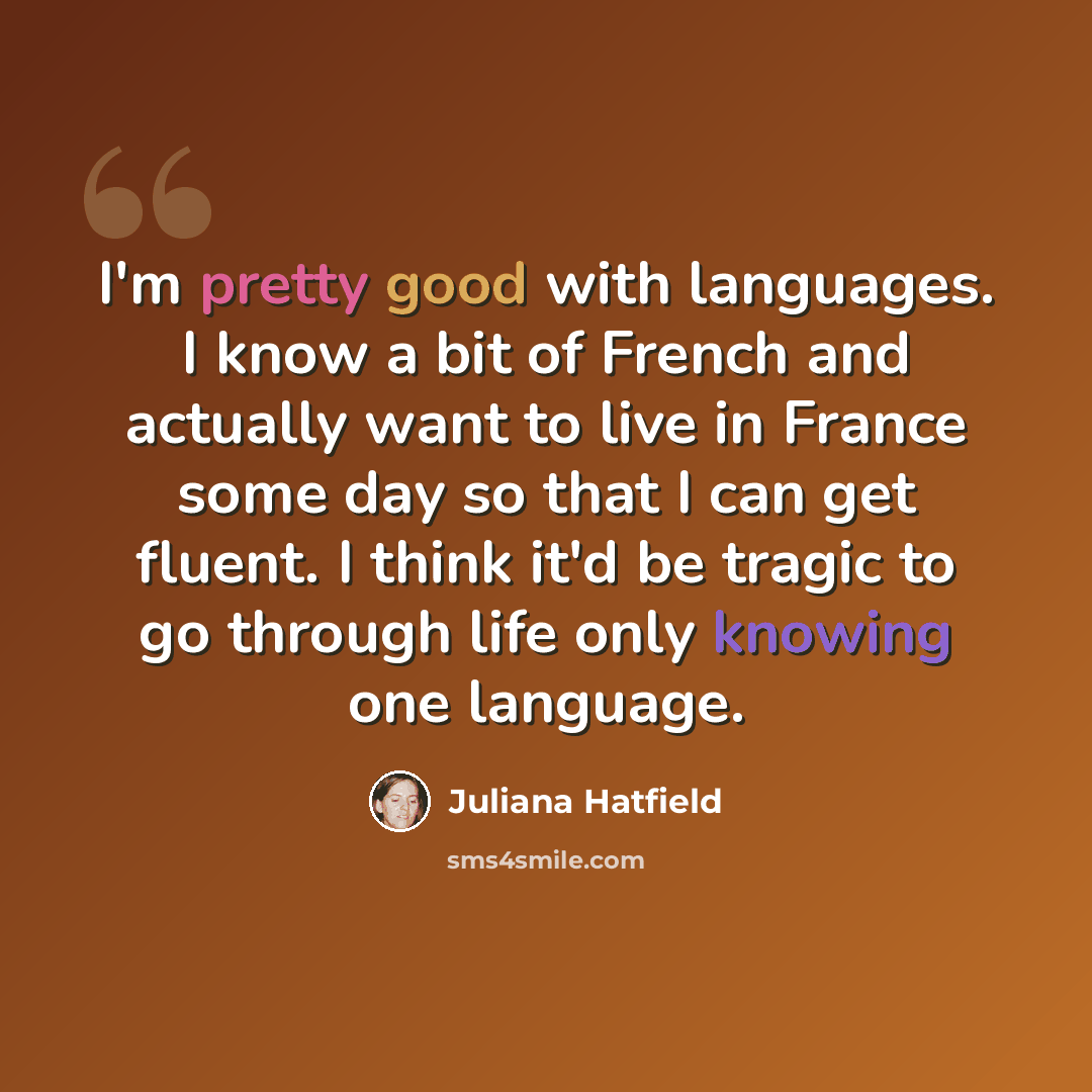 “I'm pretty good with languages. I know a bit of French and actually want to live in France some day so that I can get fluent. I think it'd be tragic to go through life only knowing one language.” quote by Juliana Hatfield