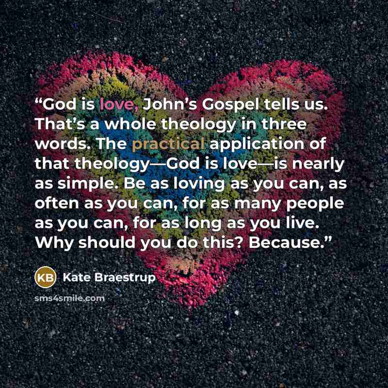 “God is love, John’s Gospel tells us. That’s a whole theology in three words. The practical application of that theology—God is love—is nearly as simple. Be as loving as you can, as often as you can, for as many people as you can, for as long as you live. Why should you do this? Because.” quote by Kate Braestrup