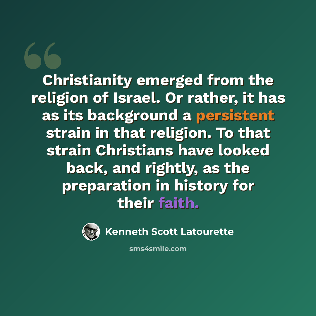 “Christianity emerged from the religion of Israel. Or rather, it has as its background a persistent strain in that religion. To that strain Christians have looked back, and rightly, as the preparation in history for their faith.” quote by Kenneth Scott Latourette