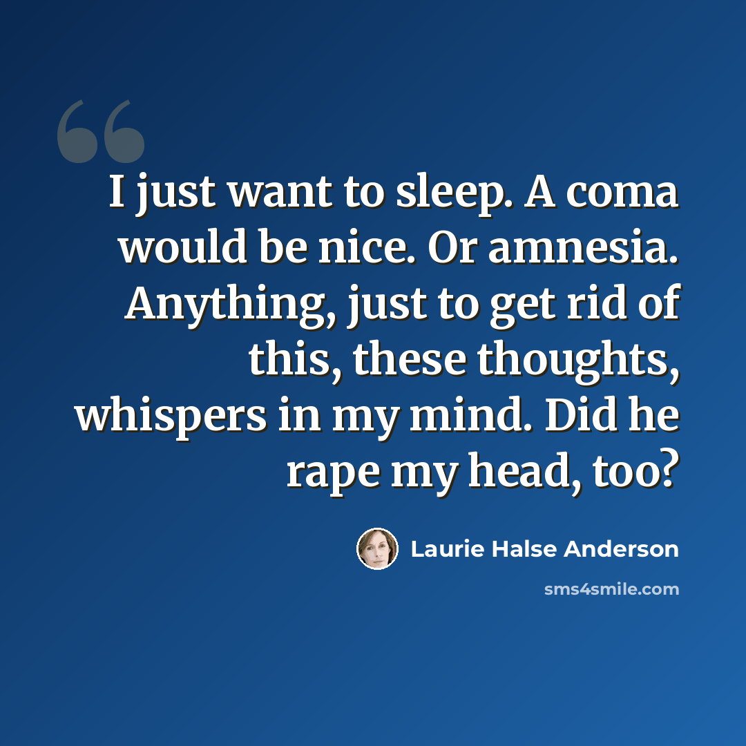 “I just want to sleep. A coma would be nice. Or amnesia. Anything, just to get rid of this, these thoughts, whispers in my mind. Did he rape my head, too?” quote by Laurie Halse Anderson