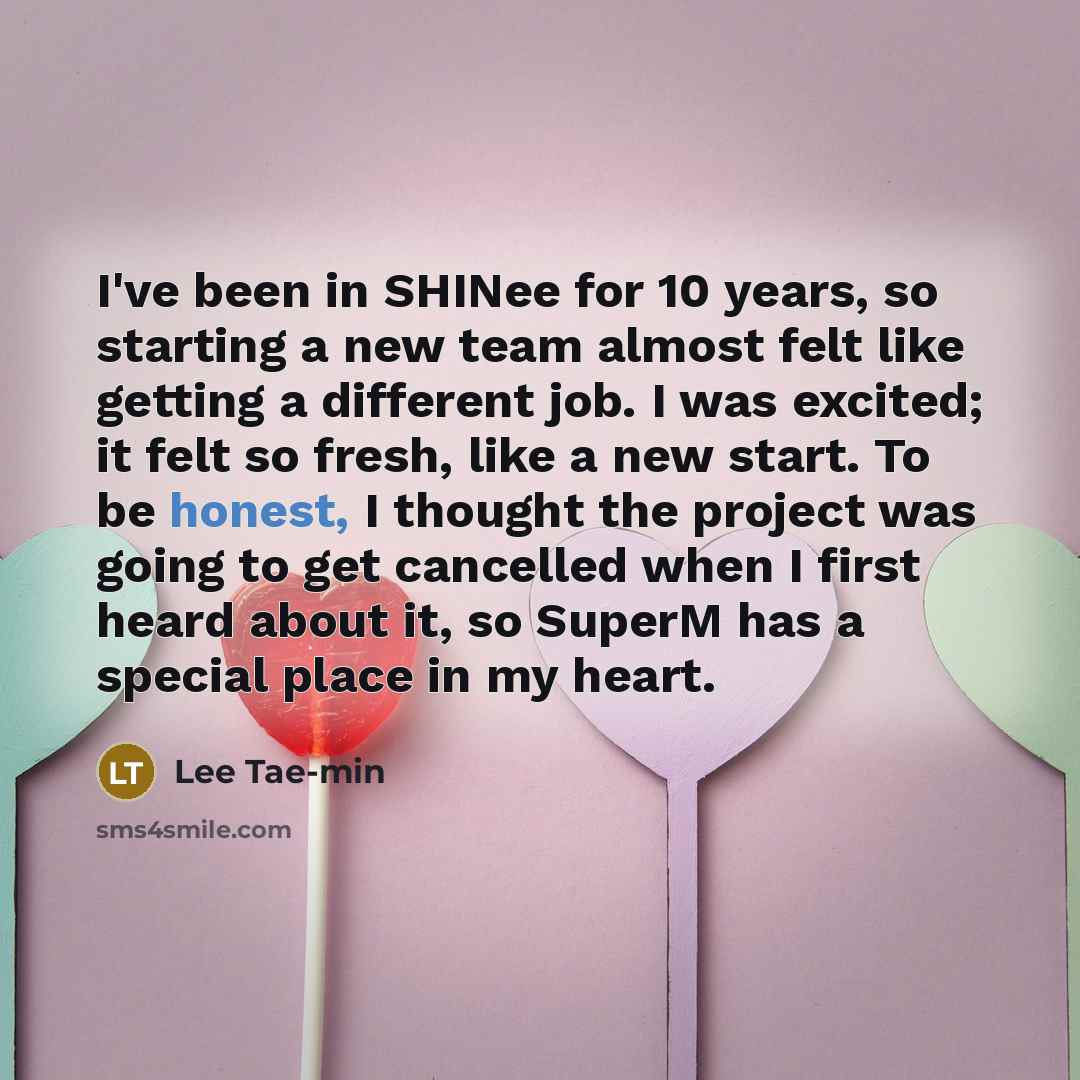 “I've been in SHINee for 10 years, so starting a new team almost felt like getting a different job. I was excited; it felt so fresh, like a new start. To be honest, I thought the project was going to get cancelled when I first heard about it, so SuperM has a special place in my heart.” quote by Lee Tae-min