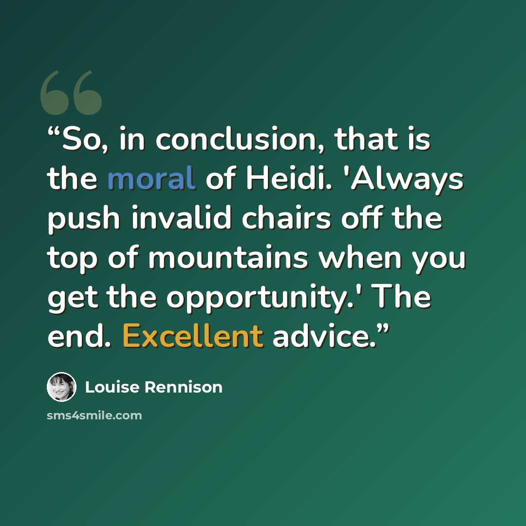 “So, in conclusion, that is the moral of Heidi. 'Always push invalid chairs off the top of mountains when you get the opportunity.' The end. Excellent advice.” quote by Louise Rennison