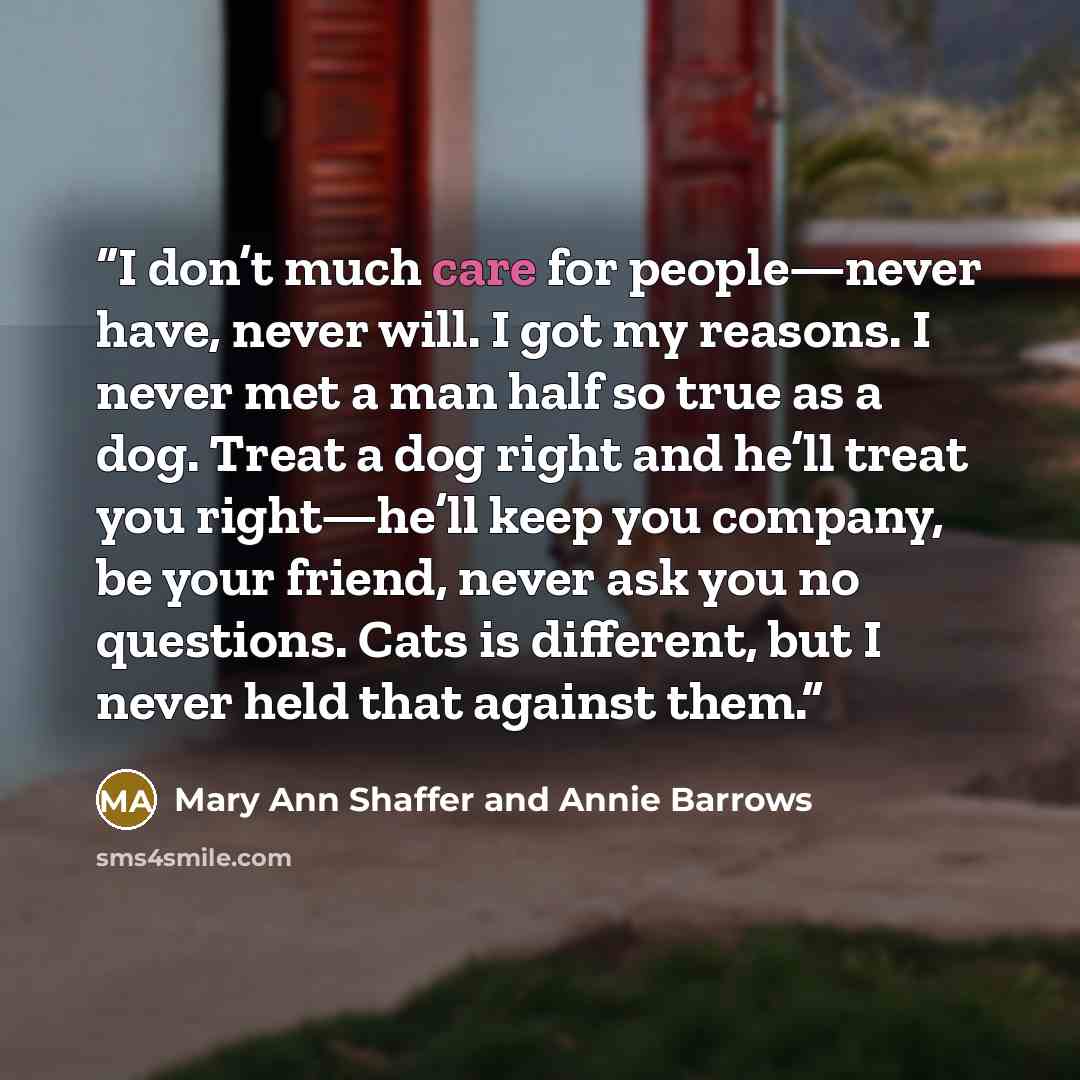 “I don’t much care for people—never have, never will. I got my reasons. I never met a man half so true as a dog. Treat a dog right and he’ll treat you right—he’ll keep you company, be your friend, never ask you no questions. Cats is different, but I never held that against them.” quote by Mary Ann Shaffer and Annie Barrows