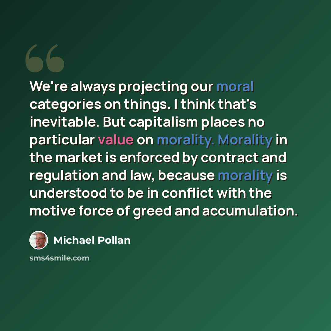 “We're always projecting our moral categories on things. I think that's inevitable. But capitalism places no particular value on morality. Morality in the market is enforced by contract and regulation and law, because morality is understood to be in conflict with the motive force of greed and…” quote by Michael Pollan