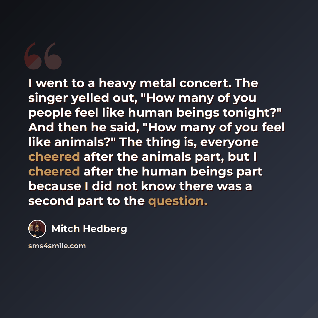 “I went to a heavy metal concert. The singer yelled out, "How many of you people feel like human beings tonight?" And then he said, "How many of you feel like animals?" The thing is, everyone cheered after the animals part, but I cheered after the human beings part because I did not know there was…” quote by Mitch Hedberg