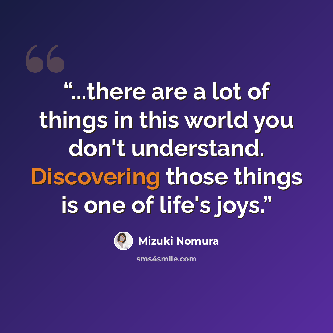 “...there are a lot of things in this world you don't understand. Discovering those things is one of life's joys.” quote by Mizuki Nomura