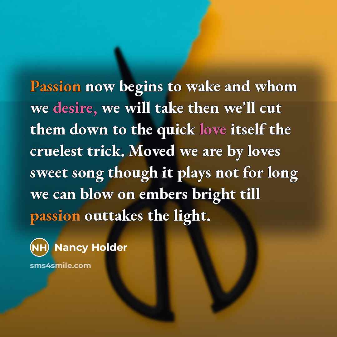 “Passion now begins to wake and whom we desire, we will take then we'll cut them down to the quick love itself the cruelest trick. Moved we are by loves sweet song though it plays not for long we can blow on embers bright till passion outtakes the light.” quote by Nancy Holder