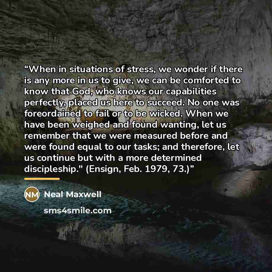 “When in situations of stress, we wonder if there is any more in us to give, we can be comforted to know that God, who knows our capabilities perfectly, placed us here to succeed. No one was foreordained to fail or to be wicked. When we have been weighed and found wanting, let us remember that we…” quote by Neal Maxwell