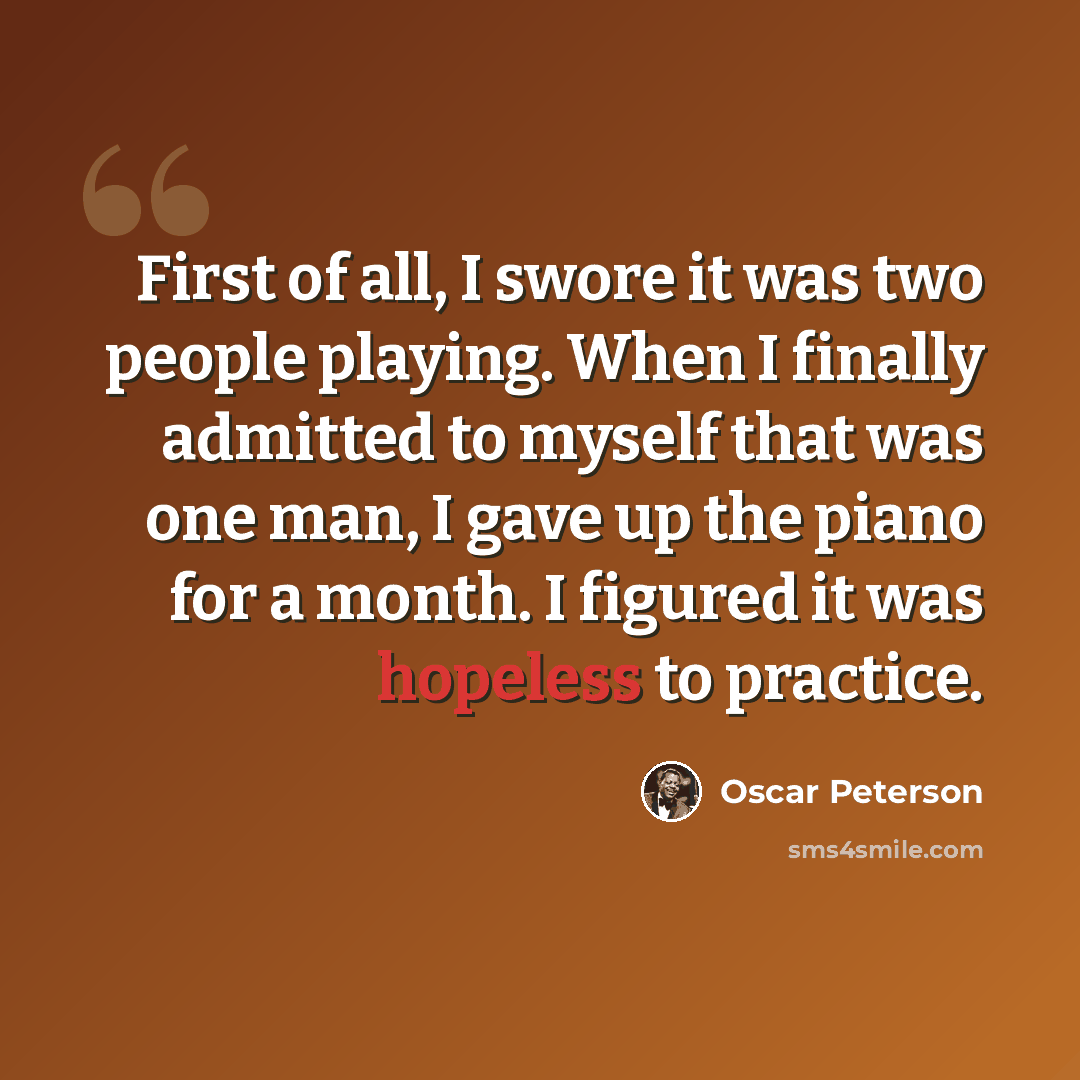 “First of all, I swore it was two people playing. When I finally admitted to myself that was one man, I gave up the piano for a month. I figured it was hopeless to practice.” quote by Oscar Peterson