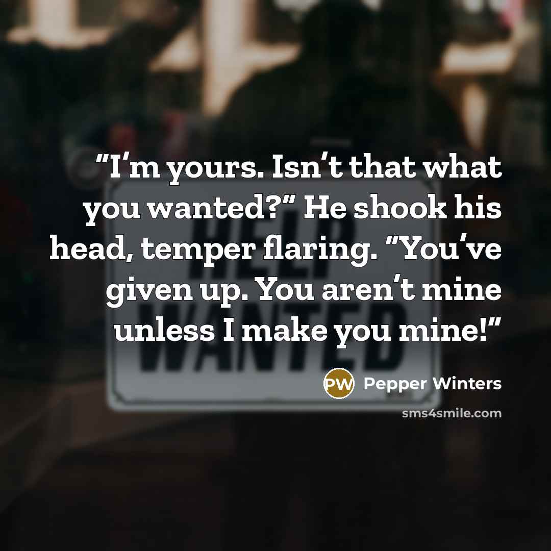 “I’m yours. Isn’t that what you wanted?” He shook his head, temper flaring. “You’ve given up. You aren’t mine unless I make you mine!” quote by Pepper Winters