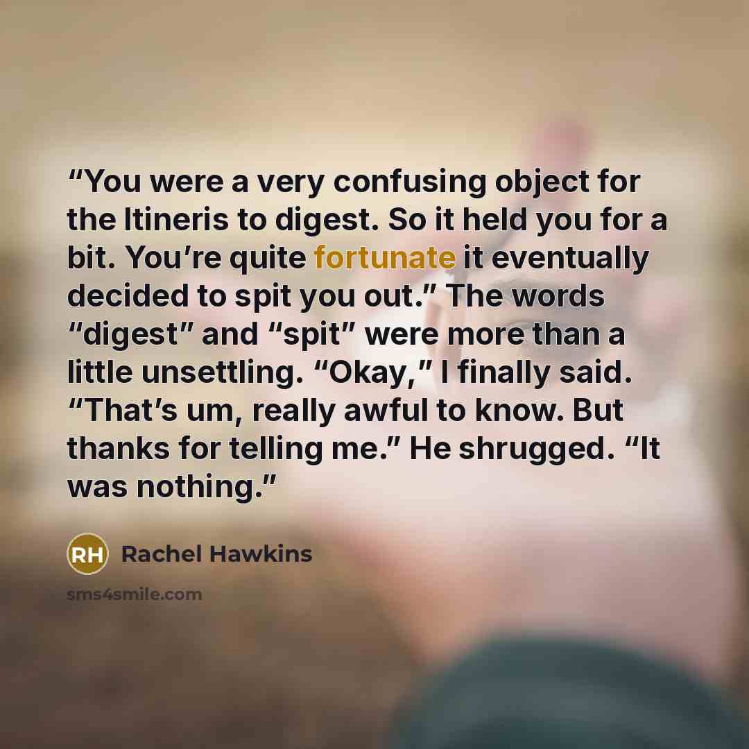“You were a very confusing object for the Itineris to digest. So it held you for a bit. You’re quite fortunate it eventually decided to spit you out.” The words “digest” and “spit” were more than a little unsettling. “Okay,” I finally said. “That’s um, really awful to know. But thanks for telling…” quote by Rachel Hawkins