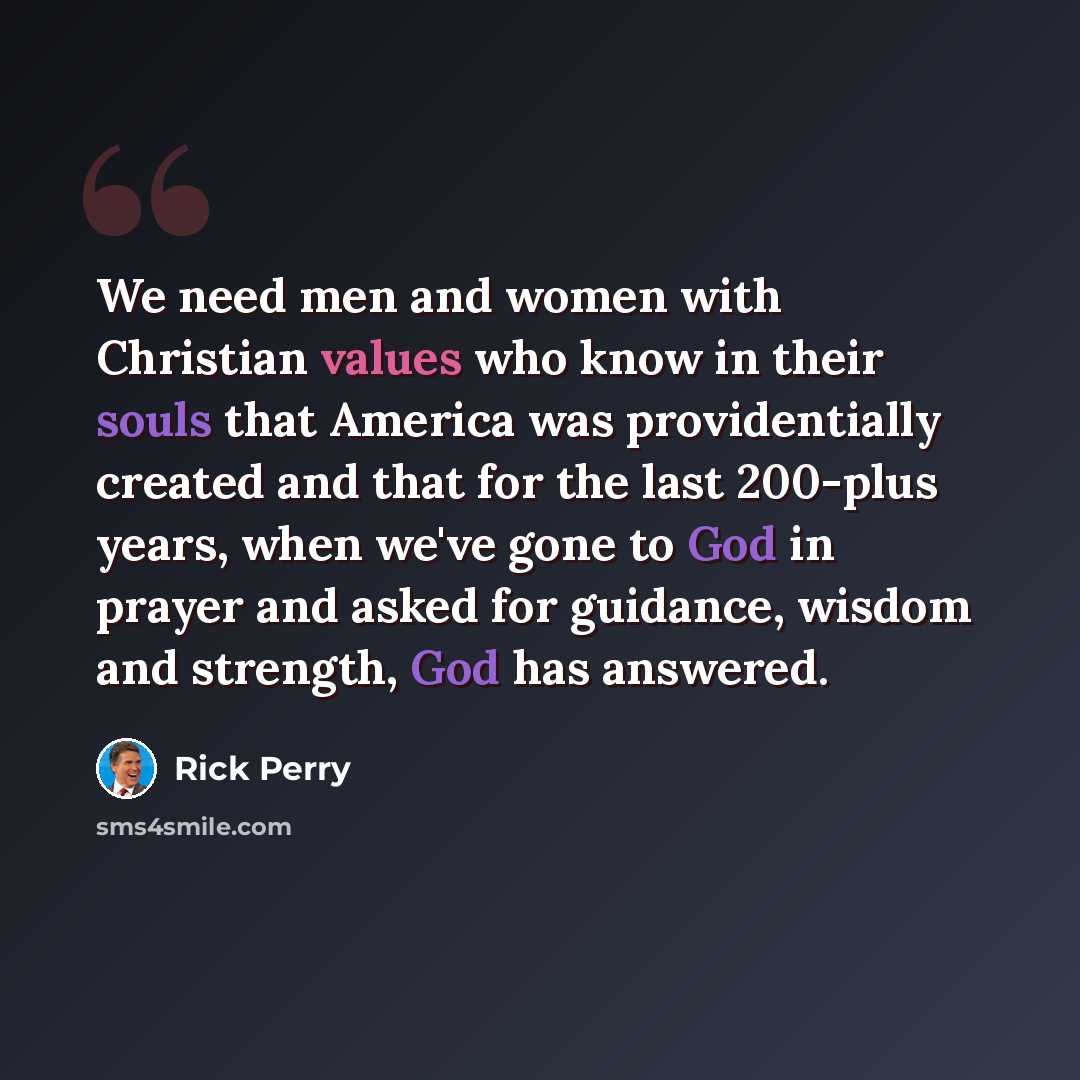 “We need men and women with Christian values who know in their souls that America was providentially created and that for the last 200-plus years, when we've gone to God in prayer and asked for guidance, wisdom and strength, God has answered.” quote by Rick Perry