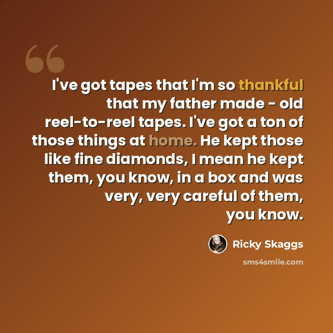 “I've got tapes that I'm so thankful that my father made - old reel-to-reel tapes. I've got a ton of those things at home. He kept those like fine diamonds, I mean he kept them, you know, in a box and was very, very careful of them, you know.” quote by Ricky Skaggs